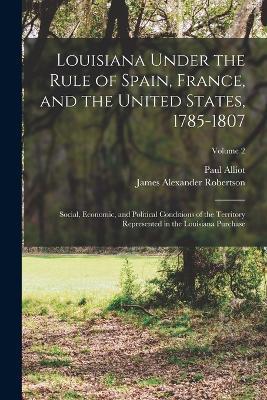 Louisiana Under the Rule of Spain, France, and the United States, 1785-1807: Social, Economic, and Political Conditions of the Territory Represented in the Louisiana Purchase; Volume 2 - James Alexander Robertson,Paul Alliot - cover