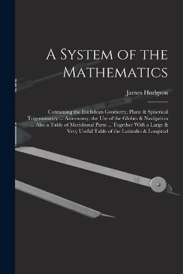 A System of the Mathematics: Containing the Euclidean Geometry, Plane & Spherical Trigonometry ... Astronomy, the Use of the Globes & Navigation ... Also a Table of Meridional Parts ... Together With a Large & Very Useful Table of the Latitudes & Longitud - James Hodgson - cover