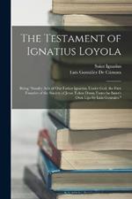 The Testament of Ignatius Loyola: Being sundry Acts of Our Father Ignatius, Under God, the First Founder of the Society of Jesus Taken Down From the Saint's Own Lips by Luis Gonzales.