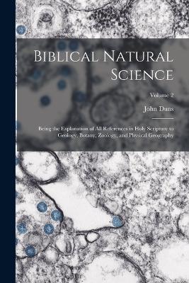 Biblical Natural Science: Being the Explanation of all References in Holy Scripture to Geology, Botany, Zoology, and Physical Geography; Volume 2 - John Duns - cover