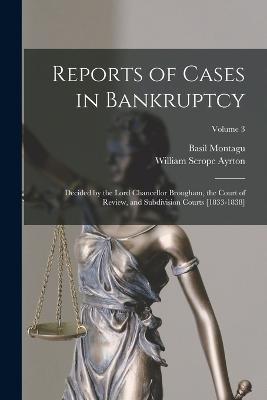 Reports of Cases in Bankruptcy: Decided by the Lord Chancellor Brougham, the Court of Review, and Subdivision Courts [1833-1838]; Volume 3 - Basil Montagu,William Scrope Ayrton - cover