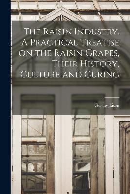 The Raisin Industry. A Practical Treatise on the Raisin Grapes, Their History, Culture and Curing - Gustavus A Eisen - cover