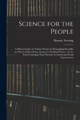 Science for the People: A Memorandum on Various Means for Propagating Scientific and Practical Knowledge Among the Working Classes, and for Thus Promoting Their Physical, Technical and Social Improvement - Thomas Twining - cover