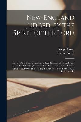 New-England Judged, by the Spirit of the Lord: In two Parts. First, Containing a Brief Relation of the Sufferings of the People Call'd Quakers in New-England, From the Time of Their First Arrival There, in the Year 1656, To the Year 1660 ... In Answer To - Joseph Grove,George Bishop - cover