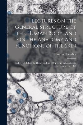 Lectures on the General Structure of the Human Body, and on the Anatomy and Functions of the Skin; Delivered Before the Royal College of Surgeons in London, in the Courses for 1823 - Thomas Chevalier - cover