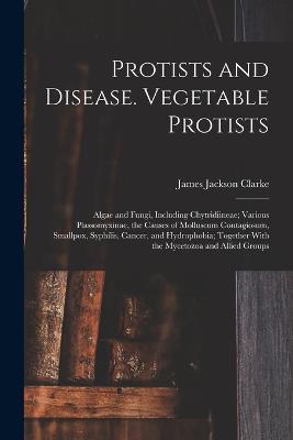 Protists and Disease. Vegetable Protists; Algae and Fungi, Including Chytridiineae; Various Plassomyxinae, the Causes of Molluscum Contagiosum, Smallpox, Syphilis, Cancer, and Hydrophobia; Together With the Mycetozoa and Allied Groups - James Jackson Clarke - cover