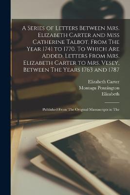A Series of Letters Between Mrs. Elizabeth Carter and Miss Catherine Talbot, From The Year 1741 to 1770. To Which are Added, Letters From Mrs. Elizabeth Carter to Mrs. Vesey, Between The Years 1763 and 1787; Published From The Original Manuscripts in The - Montagu Pennington,Elizabeth Carter,Catherine Talbot - cover