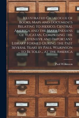 Illustrated Catalogue of Books, Maps and Documents Relating to Mexico, Central America and the Maya Indians of Yucatan, Comprising the Extensive and Important Library Formed During the Past Several Years by Paul Wilkinson ... to be Sold ... at the America - Paul Wilkinson - cover
