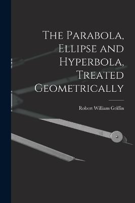 The Parabola, Ellipse and Hyperbola, Treated Geometrically - Robert William Griffin - cover