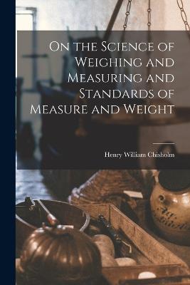 On the Science of Weighing and Measuring and Standards of Measure and Weight - Henry William Chisholm - cover