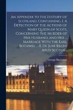 An Appendix to the History of Scotland. Containing, I. A Detection of the Actions of Mary Queen of Scots, Concerning the Murder of her Husband, and her ... Marriage With the Earl Bothwel ... II. De Jure Regni apud Scotos ..
