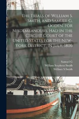 The Trials of William S. Smith, and Samuel G. Ogden. for Misdemeanours, had in the Circuit Court of the United States for the New-York District, in July, 1806 - William Stephens Smith,Samuel G 1779-1860 Ogden,T Fl 1788-1819 Lloyd - cover