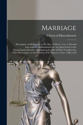 Marriage: Monogamy and Polygamy on the Basis of Divine law, of Natural law and of Constitutional law: an Open Letter to the Massachusetts Members of Congress, by one of Their Constituents, With Observations on the Opinion of the Supreme Court in Reynold - cover