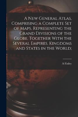 A new General Atlas, Comprising a Complete set of Maps, Representing the Grand Divisions of the Globe, Together With the Several Empires, Kingdoms and States in the World; - A Finley - cover