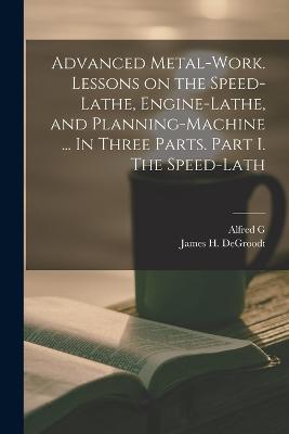 Advanced Metal-work. Lessons on the Speed-lathe, Engine-lathe, and Planning-machine ... In Three Parts. Part I. The Speed-lath - Alfred G 1835-1913 Compton,James H Degroodt - cover