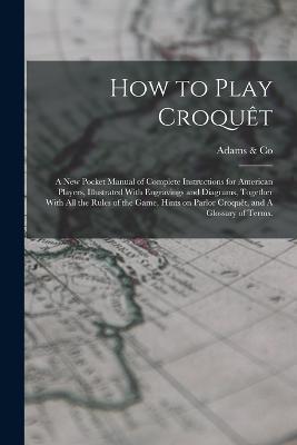 How to Play Croquet: A new Pocket Manual of Complete Instructions for American Players, Illustrated With Engravings and Diagrams, Together With all the Rules of the Game, Hints on Parlor Croquet, and A Glossary of Terms. - cover