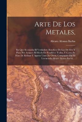 Arte de los metales,: En que se ensena el verdadero beneficio de los de oro y plata por azogue: el modo de fundirlos todos, y como se han de refinar y aparta unos de otros. Compuesto por el licenciado Alvaro Alonso Barba, .. - cover