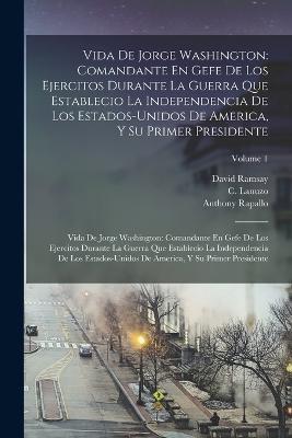 Vida De Jorge Washington: Comandante En Gefe De Los Ejercitos Durante La Guerra Que Establecio La Independencia De Los Estados-Unidos De America, Y Su Primer Presidente: Vida De Jorge Washington: Comandante En Gefe De Los Ejercitos Durante La Guerra Que Establecio La Independencia - David Ramsay,Anthony Rapallo,C Lanuzo - cover