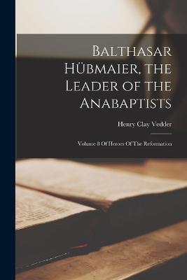 Balthasar Hubmaier, the Leader of the Anabaptists: Volume 8 Of Heroes Of The Reformation - Henry Clay Vedder - cover