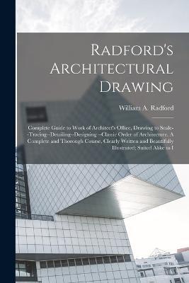 Radford's Architectural Drawing: Complete Guide to Work of Architect's Office, Drawing to Scale--tracing--detailing--designing --classic Order of Architecture. A Complete and Thorough Course, Clearly Written and Beautifully Illustrated; Suited Alike to I - William a Radford - cover