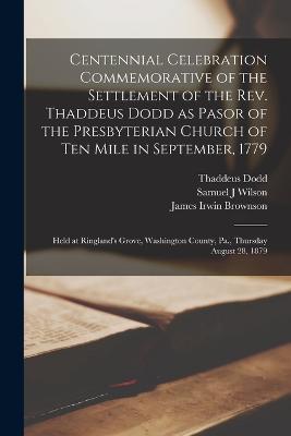 Centennial Celebration Commemorative of the Settlement of the Rev. Thaddeus Dodd as Pasor of the Presbyterian Church of Ten Mile in September, 1779: Held at Ringland's Grove, Washington County, Pa., Thursday August 28, 1879 - Thaddeus Dodd,James Irwin Brownson,James Allison - cover