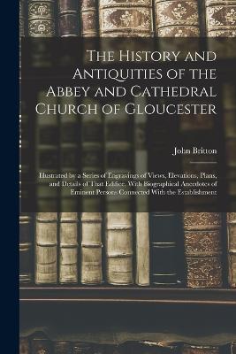 The History and Antiquities of the Abbey and Cathedral Church of Gloucester: Illustrated by a Series of Engravings of Views, Elevations, Plans, and Details of That Edifice, With Biographical Anecdotes of Eminent Persons Connected With the Establishment - John Britton - cover