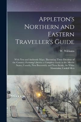 Appleton's Northern and Eastern Traveller's Guide: With new and Authentic Maps, Illustrating Those Divisions of the Country; Forming Likewise a Complete Guide to the Middle States, Canada, New Brunswick, and Nova Scotia, the White Mountains, Catskill Mou - W Williams - cover