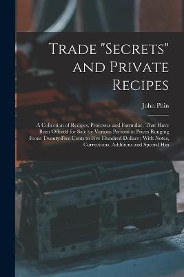 Trade "secrets" and Private Recipes: A Collection of Recipes, Processes and Formulae, That Have Been Offered for Sale by Various Persons at Prices Ranging From Twenty-five Cents to Five Hundred Dollars: With Notes, Corrections, Additions and Special Hin - John Phin - cover