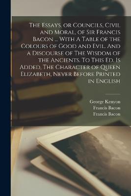 The Essays, or Councils, Civil and Moral, of Sir Francis Bacon ... With A Table of the Colours of Good and Evil. And a Discourse of The Wisdom of the Ancients. To This ed. is Added, The Character of Queen Elizabeth, Never Before Printed in English - Francis Bacon,Arthur Gorges - cover