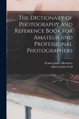 The Dictionary of Photography and Reference Book for Amateur and Professional Photographers - Edward John Wall,Francis James Mortimer - cover