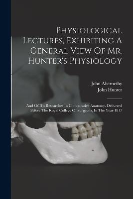 Physiological Lectures, Exhibiting A General View Of Mr. Hunter's Physiology: And Of His Researches In Comparative Anatomy. Delivered Before The Royal College Of Surgeons, In The Year 1817 - John Abernethy,John Hunter - cover