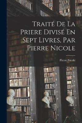 Traité De La Priere Divisé En Sept Livres, Par Pierre Nicole - Pierre Nicole - cover