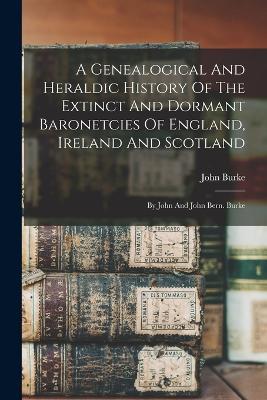 A Genealogical And Heraldic History Of The Extinct And Dormant Baronetcies Of England, Ireland And Scotland: By John And John Bern. Burke - John Burke - cover