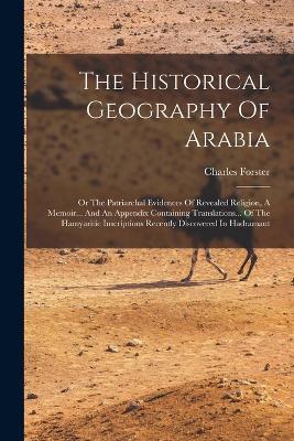 The Historical Geography Of Arabia: Or The Patriarchal Evidences Of Revealed Religion, A Memoir... And An Appendix Containing Translations... Of The Hamyaritic Inscriptions Recently Discovered In Hadramaut - Charles Forster - cover