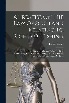 A Treatise On The Law Of Scotland Relating To Rights Of Fishing: Comprising The Law Affecting Sea Fishing, Salmon Fishing, Trout Fishing, Oyster & Mussel Fishing, Etc., Etc.: With An Appendix Of Statutes And Bye-laws - Charles Stewart - cover