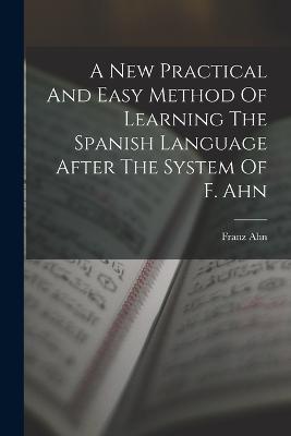 A New Practical And Easy Method Of Learning The Spanish Language After The System Of F. Ahn - Franz Ahn - cover