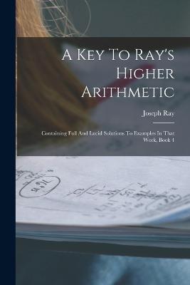 A Key To Ray's Higher Arithmetic: Containing Full And Lucid Solutions To Examples In That Work, Book 4 - Joseph Ray - cover