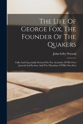 The Life Of George Fox, The Founder Of The Quakers: Fully And Impartially Related On The Authority Of His Own Journal And Letters, And The Historians Of His Own Sect - John Selby Watson - cover