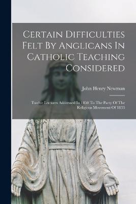 Certain Difficulties Felt By Anglicans In Catholic Teaching Considered: Twelve Lectures Addressed In 1850 To The Party Of The Religious Movement Of 1833 - John Henry Newman - cover