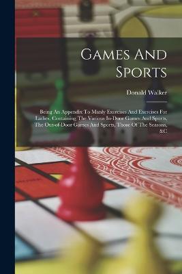 Games And Sports: Being An Appendix To Manly Exercises And Exercises For Ladies, Containing The Various In-door Games And Sports, The Out-of-door Games And Sports, Those Of The Seasons, &c - Donald Walker - cover