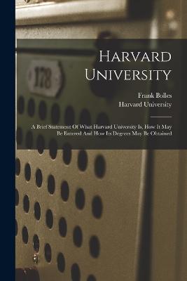 Harvard University: A Brief Statement Of What Harvard University Is, How It May Be Entered And How Its Degrees May Be Obtained - Harvard University,Bolles Frank 1856-1894 - cover