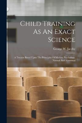 Child Training As An Exact Science: A Treatise Based Upon The Principles Of Modern Psychology, Normal And Abnormal - George W Jacoby - cover