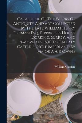 Catalogue Of The Works Of Antiquity And Art Collected By The Late William Henry Forman Esq., Pippbrook House, Dorking, Surrey, And Removed In 1890 To Callaly Castle, Northumberland By Major A.h. Browne - William Chaffers - cover