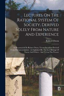Lectures On The Rational System Of Society, Derived Solely From Nature And Experience: As Propounded By Robert Owen, Versus Socialism Derived From Misrepresentation: As Explained By The Lord Bishop Of Exeter And Others: And Versus The Present - Robert Owen - cover