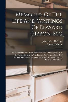 Memoires Of The Life And Writings Of Edward Gibbon, Esq: A Collection Of The Most Instructive And Amusing Lives Ever Published, Written By The Parties Themselves: With Brief Introductions, And Compendious Sequels, Carrying On The Course Of Events To - Edward Gibbon - cover