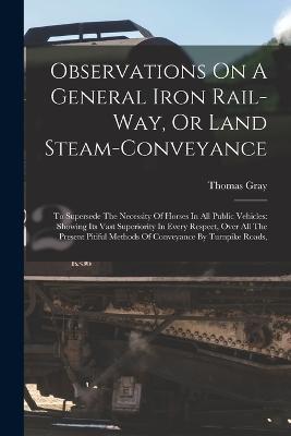 Observations On A General Iron Rail-way, Or Land Steam-conveyance: To Supersede The Necessity Of Horses In All Public Vehicles: Showing Its Vast Superiority In Every Respect, Over All The Present Pitiful Methods Of Conveyance By Turnpike Roads, - Thomas Gray - cover