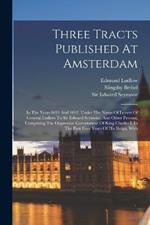 Three Tracts Published At Amsterdam: In The Years 1691 And 1692, Under The Name Of Letters Of General Ludlow To Sir Edward Seymour, And Other Persons, Comparing The Oppressive Government Of King Charles I, In The First Four Years Of His Reign, With