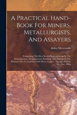 A Practical Hand-book For Miners, Metallurgists, And Assayers: Comprising The Most Recent Improvements In The Disintegration, Amalgamation, Smelting, And Parting Of The Precious Ores Containing Gold, Silver, Copper, Tin, Quicksilver, Etc., Etc., With - Julius Silversmith - cover