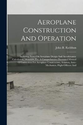 Aeroplane Construction And Operation: Including Notes On Aeroplane Design And Aerodynamic Calculation, Materials, Etc. A Comprehensive Illustrated Manual Of Instruction For Aeroplane Constructors, Aviators, Aero-mechanics, Flight Officers And - John B Rathbun - cover