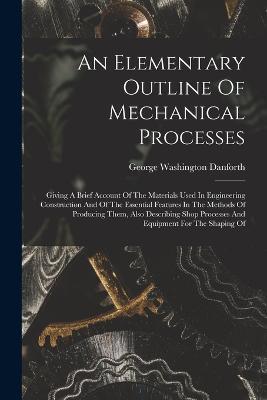 An Elementary Outline Of Mechanical Processes: Giving A Brief Account Of The Materials Used In Engineering Construction And Of The Essential Features In The Methods Of Producing Them, Also Describing Shop Processes And Equipment For The Shaping Of - George Washington Danforth - cover